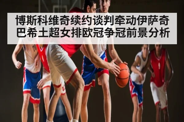 博斯科维奇续约谈判牵动伊萨奇巴希土超女排欧冠争冠前景分析